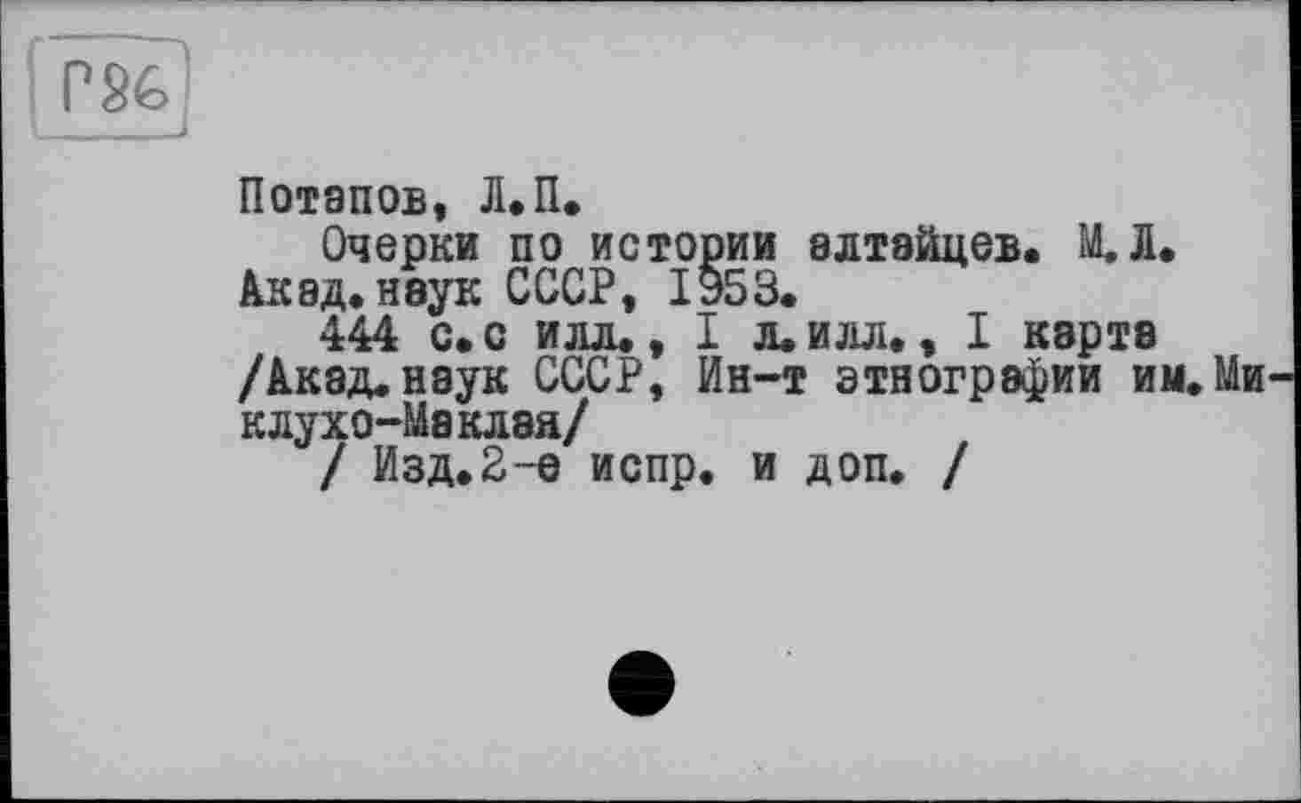 ﻿PSéj
Потапов, Л.П.
Очерки по истории алтайцев. М.1. Акад, неук СССР, 1953.
444 с. с илл., I л. илл., I карта /Акад, наук СССР, Ин-т этнографии им. Ми клухо-Маклэя/
/ Изд.2-е испр. и доп. /